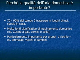 Perchè la qualità dell’aria domestica è
                importante?


   70 - 90% del tempo è trascorso in luoghi chiusi,
    specie in casa.
   Molte fonti significative di inquinamento domestico
    (es. Cucine a gas, vernici e colle).
   Particolarmente importante per gruppi a rischio –
    es. ammalati, vecchi e bambini.
 