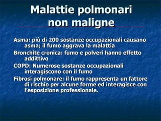 Malattie polmonari
         non maligne
Asma: più di 200 sostanze occupazionali causano
    asma; il fumo aggrava la malattia
Bronchite cronica: fumo e polveri hanno effetto
    addittivo
COPD: Numerose sostanze occupazionali
    interagiscono con il fumo
Fibrosi polmonare: il fumo rappresenta un fattore
    di rischio per alcune forme ed interagisce con
    l’esposizione professionale.
 