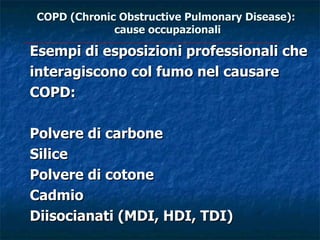 COPD (Chronic Obstructive Pulmonary Disease):
             cause occupazionali

Esempi di esposizioni professionali che
interagiscono col fumo nel causare
COPD:

Polvere di carbone
Silice
Polvere di cotone
Cadmio
Diisocianati (MDI, HDI, TDI)
 