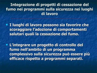Integrazione di progetti di cessazione del
fumo nei programmi sulla sicurezza nei luoghi
                  di lavoro

   I luoghi di lavoro possono sia favorire che
    scoraggiare l’adozione di comportamenti
    salutari quali la cessazione del fumo.

   L’integrare un progetto di controllo del
    fumo nell’ambito di un programma
    complessivo sulla sicurezza può essere più
    efficace rispetto a programmi separati.
 