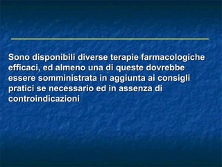 Sono disponibili diverse terapie farmacologiche
efficaci, ed almeno una di queste dovrebbe
essere somministrata in aggiunta ai consigli
pratici se necessario ed in assenza di
controindicazioni
 