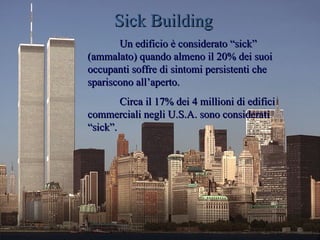 Sick Building
       Un edificio è considerato “sick”
(ammalato) quando almeno il 20% dei suoi
occupanti soffre di sintomi persistenti che
spariscono all’aperto.
        Circa il 17% dei 4 millioni di edifici
commerciali negli U.S.A. sono considerati
“sick”.
 