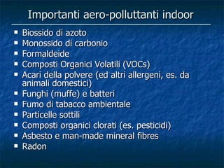 Importanti aero-polluttanti indoor
   Biossido di azoto
   Monossido di carbonio
   Formaldeide
   Composti Organici Volatili (VOCs)
   Acari della polvere (ed altri allergeni, es. da
    animali domestici)
   Funghi (muffe) e batteri
   Fumo di tabacco ambientale
   Particelle sottili
   Composti organici clorati (es. pesticidi)
   Asbesto e man-made mineral fibres
   Radon
 