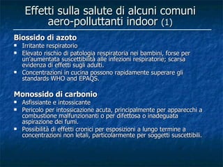Effetti sulla salute di alcuni comuni
          aero-polluttanti indoor (1)
Biossido di azoto
   Irritante respiratorio
   Elevato rischio di patologia respiratoria nei bambini, forse per
    un’aumentata suscettibilità alle infezioni respiratorie; scarsa
    evidenza di effetti sugli adulti.
   Concentrazioni in cucina possono rapidamente superare gli
    standards WHO and EPAQS.

Monossido di carbonio
   Asfissiante e intossicante
   Pericolo per intossicazione acuta, principalmente per apparecchi a
    combustione malfunzionanti o per difettosa o inadeguata
    aspirazione dei fumi.
   Possibilità di effetti cronici per esposizioni a lungo termine a
    concentrazioni non letali, particolarmente per soggetti suscettibili.
 