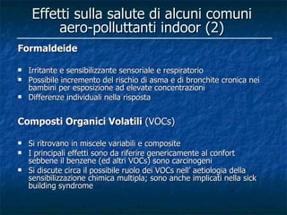 Effetti sulla salute di alcuni comuni
          aero-polluttanti indoor (2)
Formaldeide

   Irritante e sensibilizzante sensoriale e respiratorio
   Possibile incremento del rischio di asma e di bronchite cronica nei
    bambini per esposizione ad elevate concentrazioni
   Differenze individuali nella risposta


Composti Organici Volatili (VOCs)

   Si ritrovano in miscele variabili e composite
   I principali effetti sono da riferire genericamente al confort
    sebbene il benzene (ed altri VOCs) sono carcinogeni
   Si discute circa il possibile ruolo dei VOCs nell’ aetiologia della
    sensibilizzazione chimica multipla; sono anche implicati nella sick
    building syndrome
 