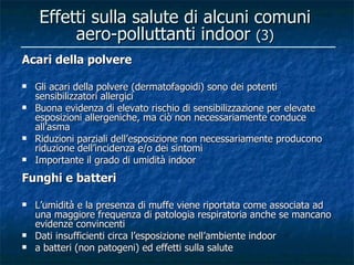 Effetti sulla salute di alcuni comuni
         aero-polluttanti indoor (3)
Acari della polvere

   Gli acari della polvere (dermatofagoidi) sono dei potenti
    sensibilizzatori allergici
   Buona evidenza di elevato rischio di sensibilizzazione per elevate
    esposizioni allergeniche, ma ciò non necessariamente conduce
    all’asma
   Riduzioni parziali dell’esposizione non necessariamente producono
    riduzione dell’incidenza e/o dei sintomi
   Importante il grado di umidità indoor
Funghi e batteri

   L’umidità e la presenza di muffe viene riportata come associata ad
    una maggiore frequenza di patologia respiratoria anche se mancano
    evidenze convincenti
   Dati insufficienti circa l’esposizione nell’ambiente indoor
   a batteri (non patogeni) ed effetti sulla salute
 