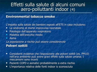 Effetti sulla salute di alcuni comuni
          aero-polluttanti indoor (4)
Environmental tobacco smoke

L’impatto sulla salute dei bambini esposti all’ETS in casa includono:
 La sindrome di morte improvvisa neonatale
 Patologia dell’apparato respiratorio
 Malattia dell’orecchio medio
 Asma

La popolazione a rischio può essere considerevole
Polveri sottili

   Consistenti evidenze che l’esposizione alle polveri sottili (es. PM10)
    nell’aria ambiente può avere gravi effetti sulla salute umana; I
    meccanismi sono incerti
   Pazienti COPD e asmatici probabilmente a extra rischio
   L’importanza relativa delle fonti indoor is sconosciuta
 