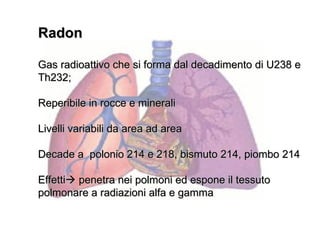 Radon

Gas radioattivo che si forma dal decadimento di U238 e
Th232;

Reperibile in rocce e minerali

Livelli variabili da area ad area

Decade a polonio 214 e 218, bismuto 214, piombo 214

Effetti penetra nei polmoni ed espone il tessuto
polmonare a radiazioni alfa e gamma
 