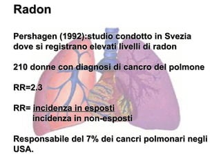 Radon

Pershagen (1992):studio condotto in Svezia
dove si registrano elevati livelli di radon

210 donne con diagnosi di cancro del polmone

RR=2.3

RR= incidenza in esposti
    incidenza in non-esposti

Responsabile del 7% dei cancri polmonari negli
USA.
 