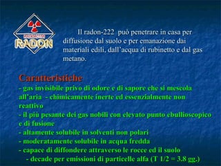 Il radon-222 può penetrare in casa per
              diffusione dal suolo e per emanazione dai
              materiali edili, dall’acqua di rubinetto e dal gas
              metano.

Caratteristiche
- gas invisibile privo di odore e di sapore che si mescola
all’aria - chimicamente inerte ed essenzialmente non
reattivo
- il più pesante dei gas nobili con elevato punto ebullioscopico
e di fusione
- altamente solubile in solventi non polari
- moderatamente solubile in acqua fredda
- capace di diffondere attraverso le rocce ed il suolo
   - decade per emissioni di particelle alfa (T 1/2 = 3.8 gg.)
 