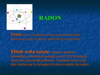 RADON

Fonti: rocce contenenti uranio in prossimità delle
abitazioni; acqua di pozzo; materiali da costruzione.


Effetti sulla salute: nessun sintomo
immediato; è stimato causare circa il 10% di tutte le
morti per cancro del polmone. I fumatori sono a più
alto rischio per lo sviluppo di cancro indotto da radon.
 
