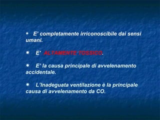 P E’ completamente irriconoscibile dai sensi
umani.

P   E’ ALTAMENTE TOSSICO.

P E’ la causa principale di avvelenamento
accidentale.

P L’Inadeguata ventilazione è la principale
causa di avvelenamento da CO.
 