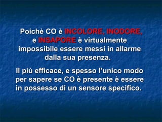 Poichè CO è INCOLORE, INODORE,
    e INSAPORE è virtualmente
impossibile essere messi in allarme
        dalla sua presenza.
Il più efficace, e spesso l’unico modo
per sapere se CO è presente è essere
in possesso di un sensore specifico.
 