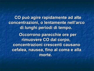 CO può agire rapidamente ad alte
concentrazioni, o lentamente nell’arco
     di lunghi periodi di tempo.
    Occorrono parecchie ore per
      rimuovere CO dal corpo,
 concentrazioni crescenti causano
 cefalea, nausea, fino al coma e alla
              morte.
 