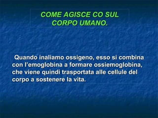 COME AGISCE CO SUL
           CORPO UMANO.



 Quando inaliamo ossigeno, esso si combina
con l’emoglobina a formare ossiemoglobina,
che viene quindi trasportata alle cellule del
corpo a sostenere la vita.
 