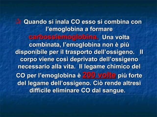 C Quando si inala CO esso si combina con
             l’emoglobina a formare
     carbossiemoglobina. Una volta
      combinata, l’emoglobina non è più
disponibile per il trasporto dell’ossigeno. Il
  corpo viene così deprivato dell’ossigeno
 necessario alla vita. Il legame chimico del
CO per l’emoglobina è 200 volte più forte
 del legame dell’ossigeno. Ciò rende altresì
      difficile eliminare CO dal sangue.
 