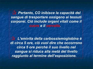C Pertanto, CO inibisce la capacità del
sangue di trasportare ossigeno ai tessuti
corporei. Ciò include organi vitali come il
           cuore e il cervello.


C    L’emivita della carbossiemoglobina è
di circa 5 ore, ciò vuol dire che occorrono
    circa 5 ore perchè il suo livello nel
   sangue si riduca alla metà del livello
 raggiunto al termine dell’esposizione.
 
