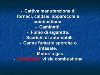 - Cattiva manutenzione di
  fornaci, caldaie, apparecchi a
          combustione.
           - Caminetti.
       - Fumo di sigaretta.
     - Scarichi di automobili.
   - Canne fumarie sporche o
             intasate.
          - Motori a gas
- OVUNQUE vi sia combustione
 