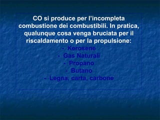 CO si produce per l’incompleta
combustione dei combustibili. In pratica,
  qualunque cosa venga bruciata per il
   riscaldamento o per la propulsione:
                - Kerosene
              - Gas Naturali
                 - Propano
                  - Butano
         - Legna, carta, carbone
 