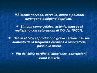 PSistema nervoso, cervello, cuore e polmoni
          divengono ossigeno deprivati.

     P Sintomi come cefalea, astenia, nausea si
    realizzano con saturazioni di CO del 10-30%.

P Dal 30 al 50% si producono grave cefalea, nausea,
  aumento della frequenza cardiaca e respiratoria,
                  possibile morte.

 P Più del 50%: perdita di coscienza, convulsioni,
                 coma e morte.
 