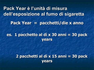 Pack Year è l’unità di misura
dell’esposizione al fumo di sigaretta
   Pack Year = pacchetti/die x anno

 es. 1 pacchetto al dì x 30 anni = 30 pack
                  years



     2 pacchetti al dì x 15 anni = 30 pack
                  years
 