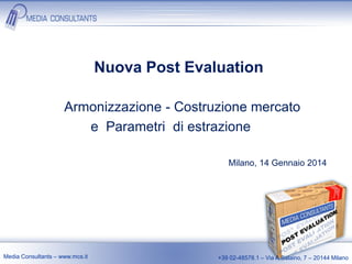 Nuova Post Evaluation
Armonizzazione - Costruzione mercato
e Parametri di estrazione
Milano, 14 Gennaio 2014

Media Consultants – www.mcs.it

+39 02-48578.1 – Via A.Salaino, 7 – 20144 Milano

 