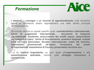 Formazione
I seminari, i convegni e gli incontri di approfondimento sulle tematiche
legate al commercio estero rappresentano una delle attività principali
dell'Associazione.
Gli incontri vertono su aspetti specifici quali: contrattualistica internazionale,
forme di pagamento internazionale, documenti di trasporto
internazionale, Incoterms, assicurazioni dei crediti export, assicurazioni
sui trasporti di merci, forme di finanziamento, questioni doganali, scambi
intra ed extra comunitari, fiscalità internazionale, tutela del marchio,
informazioni commerciali all’estero, formazione dei prezzi
all’esportazione, esposizione di Country presentation tecniche ecc..
…e su materie linguistiche, su temi legati all’organizzazione e alla
comunicazione aziendale, nonché sulla strategia economica e
commerciale.
 