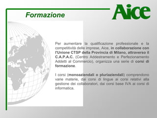 Formazione
Per aumentare la qualificazione professionale e la
competitività delle imprese, Aice, in collaborazione con
l'Unione CTSP della Provincia di Milano, attraverso il
C.A.P.A.C. (Centro Addestramento e Perfezionamento
Addetti al Commercio), organizza una serie di corsi di
formazione.
I corsi (monoaziendali o pluriaziendali) comprendono
varie materie, dai corsi di lingue ai corsi relativi alla
gestione dei collaboratori, dai corsi base IVA ai corsi di
informatica.
 