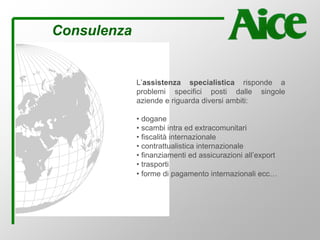 Consulenza
L’assistenza specialistica risponde a
problemi specifici posti dalle singole
aziende e riguarda diversi ambiti:
• dogane
• scambi intra ed extracomunitari
• fiscalità internazionale
• contrattualistica internazionale
• finanziamenti ed assicurazioni all’export
• trasporti
• forme di pagamento internazionali ecc…
 