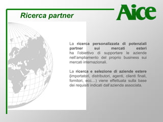 Ricerca partner
La ricerca personalizzata di potenziali
partner sui mercati esteri
ha l’obiettivo di supportare le aziende
nell’ampliamento del proprio business sui
mercati internazionali.
La ricerca e selezione di aziende estere
(importatori, distributori, agenti, clienti finali,
fornitori, ecc…) viene effettuata sulla base
dei requisiti indicati dall’azienda associata.
 