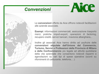 Convenzioni
Le convenzioni offerte da Aice offrono notevoli facilitazioni
alle aziende associate.
Esempi: informazioni commerciali, assicurazione trasporto
merci, pratiche import-export, operazioni di factoring,
recupero crediti, servizi bancari, ricezione alberghiera,..
Inoltre gli associati Aice hanno diritto ad usufruire delle
convenzioni stipulate dall'Unione del Commercio,
Turismo, Servizi e Professioni della Provincia di Milano
e della Confcommercio più legate ad attività quotidiane
della vita aziendale che consentono notevoli risparmi e
agevolazioni su vari tipi di spese operative (sconti su
rifornimenti di carburante, telefonia,…).
 
