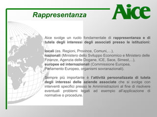 Rappresentanza
Aice svolge un ruolo fondamentale di rappresentanza e di
tutela degli interessi degli associati presso le istituzioni:
locali (es. Regioni, Province, Comuni,…),
nazionali (Ministero dello Sviluppo Economico e Ministero delle
Finanze, Agenzia delle Dogane, ICE, Sace, Simest,...),
europee ed internazionali (Commissione Europea,
Parlamento Europeo, organismi sovranazionali).
Sempre più importante è l’attività personalizzata di tutela
degli interessi delle aziende associate che si svolge con
interventi specifici presso le Amministrazioni al fine di risolvere
eventuali problemi legati ad esempio all’applicazione di
normative o procedure.
 