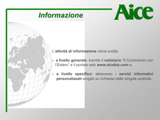 Informazione
L’attività di informazione viene svolta:
- a livello generale: tramite il notiziario “Il Commercio con
l’Estero” e il portale web www.aicebiz.com e,
- a livello specifico: attraverso i servizi informativi
personalizzati erogati su richiesta delle singole aziende.
 
