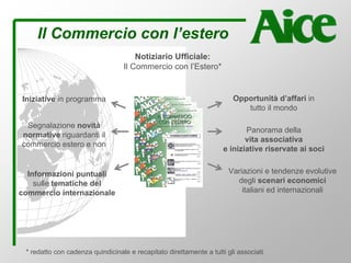 Il Commercio con l’estero
Iniziative in programma
Notiziario Ufficiale:
Il Commercio con l’Estero*
Segnalazione novità
normative riguardanti il
commercio estero e non
Informazioni puntuali
sulle tematiche del
commercio internazionale
Variazioni e tendenze evolutive
degli scenari economici
italiani ed internazionali
Panorama della
vita associativa
e iniziative riservate ai soci
Opportunità d’affari in
tutto il mondo
* redatto con cadenza quindicinale e recapitato direttamente a tutti gli associati
 