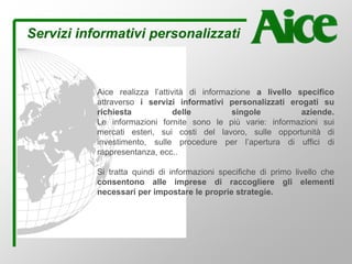 Servizi informativi personalizzati
Aice realizza l’attività di informazione a livello specifico
attraverso i servizi informativi personalizzati erogati su
richiesta delle singole aziende.
Le informazioni fornite sono le più varie: informazioni sui
mercati esteri, sui costi del lavoro, sulle opportunità di
investimento, sulle procedure per l’apertura di uffici di
rappresentanza, ecc..
Si tratta quindi di informazioni specifiche di primo livello che
consentono alle imprese di raccogliere gli elementi
necessari per impostare le proprie strategie.
 