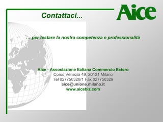 Contattaci...
Aice - Associazione Italiana Commercio Estero
Corso Venezia 49, 20121 Milano
Tel 027750320/1 Fax 027750329
aice@unione.milano.it
www.aicebiz.com
… per testare la nostra competenza e professionalità
 