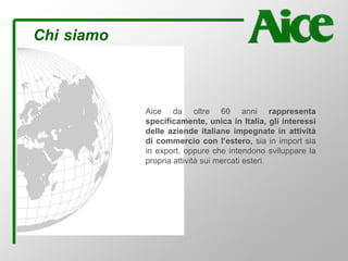 Aice da oltre 60 anni rappresenta
specificamente, unica in Italia, gli interessi
delle aziende italiane impegnate in attività
di commercio con l’estero, sia in import sia
in export, oppure che intendono sviluppare la
propria attività sui mercati esteri.
Chi siamo
 