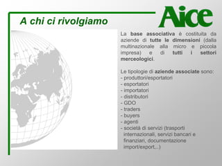 A chi ci rivolgiamo
La base associativa è costituita da
aziende di tutte le dimensioni (dalla
multinazionale alla micro e piccola
impresa) e di tutti i settori
merceologici.
Le tipologie di aziende associate sono:
- produttori/esportatori
- esportatori
- importatori
- distributori
- GDO
- traders
- buyers
- agenti
- società di servizi (trasporti
internazionali, servizi bancari e
finanziari, documentazione
import/export,..)
 