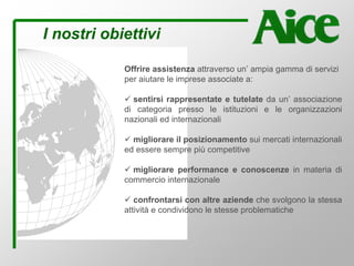 I nostri obiettivi
Offrire assistenza attraverso un’ ampia gamma di servizi
per aiutare le imprese associate a:
sentirsi rappresentate e tutelate da un’ associazione
di categoria presso le istituzioni e le organizzazioni
nazionali ed internazionali
migliorare il posizionamento sui mercati internazionali
ed essere sempre più competitive
migliorare performance e conoscenze in materia di
commercio internazionale
confrontarsi con altre aziende che svolgono la stessa
attività e condividono le stesse problematiche
 