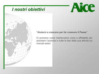 I nostri obiettivi
“Aiutarvi a crescere per far crescere il Paese”
Ci poniamo come interlocutore unico e affidabile per
assistere l’azienda in tutte le fasi della sua attività sui
mercati esteri.
 