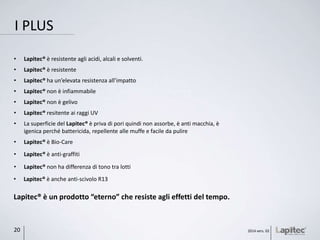I PLUS
2014 vers. 0220
• Lapitec® è resistente agli acidi, alcali e solventi.
• Lapitec® è resistente
• Lapitec® ha un’elevata resistenza all’impatto
• Lapitec® non è infiammabile
• Lapitec® non è gelivo
• Lapitec® resitente ai raggi UV
• La superficie del Lapitec® è priva di pori quindi non assorbe, è anti macchia, è
igenica perché battericida, repellente alle muffe e facile da pulire
Lapitec® è un prodotto “eterno” che resiste agli effetti del tempo.
• Lapitec® è Bio-Care
• Lapitec® non ha differenza di tono tra lotti
• Lapitec® è anti-graffiti
• Lapitec® è anche anti-scivolo R13
 