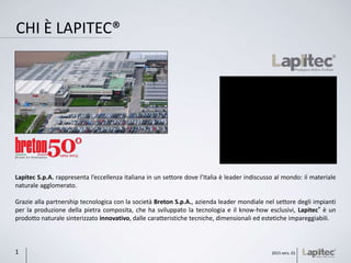 CHI È LAPITEC®
Lapitec S.p.A. rappresenta l’eccellenza italiana in un settore dove l’Italia è leader indiscusso al mondo: il materiale
naturale agglomerato.
Grazie alla partnership tecnologica con la società Breton S.p.A., azienda leader mondiale nel settore degli impianti
per la produzione della pietra composita, che ha sviluppato la tecnologia e il know-how esclusivi, Lapitec® è un
prodotto naturale sinterizzato innovativo, dalle caratteristiche tecniche, dimensionali ed estetiche impareggiabili.
2015 vers. 011
 