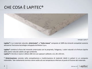 CHE COSA È LAPITEC®
Lapitec® è un materiale naturale, sinterizzato*, a “tutta massa” composto al 100% da minerali compattati assieme
attraverso l’esclusiva tecnologia sviluppata da Breton S.p.a.
Lapitec® combina la forza del minerale sinterizzato con le proprietà, l’eleganza, i colori naturali e le finiture tipiche
della pietra naturale adatte ad ogni ambiente.
Lapitec® è fornito in lastre 3.365x1.500 mm con spessori calibrati a 12, 20 e 30 mm.
* Sinterizzazione: consiste nella compattazione e trasformazione di materiali ridotti in polveri in un composto
indivisibile. Tale trattamento termico viene svolto ad una temperatura inferiore al punto di fusione del materiale.
Dettaglio Lapitec ®
2014 vers. 022
 
