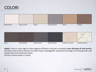 COLORI
Lapitec® riesce a creare oggi un valore aggiunto offrendo al mercato un prodotto unico dal punto di vista tecnico,
lavorabile come la pietra naturale, con performance impareggiabili, espressione del design più all’avanguardia e del
rispetto dei canoni estetici più classici.
10 colori monocromatici e 2 venati
Ebano Rosso Porfido Grigio Piombo Nero Antracite Arabescato Corallo Arabescato Perla
Bianco Polare Bianco Crema Avorio Grigio Cemento Sahara Tabacco
2014 vers. 024
 