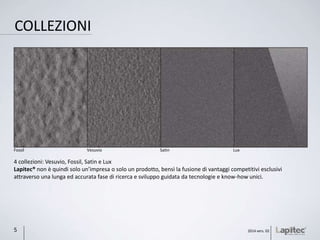 COLLEZIONI
4 collezioni: Vesuvio, Fossil, Satin e Lux
Lapitec® non è quindi solo un’impresa o solo un prodotto, bensì la fusione di vantaggi competitivi esclusivi
attraverso una lunga ed accurata fase di ricerca e sviluppo guidata da tecnologie e know-how unici.
LuxSatinVesuvioFossil
2014 vers. 025
 