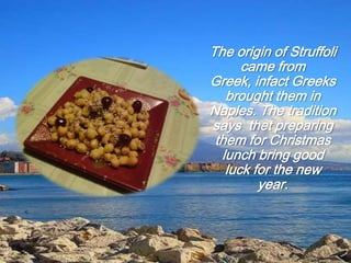 The origin of Struffoli
came from
Greek, infact Greeks
brought them in
Naples. The tradition
says thet preparing
them for Christmas
lunch bring good
luck for the new
year.
 