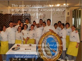 This year our cuisine teacher has asked
to the class to make a research about
festival plates of Italy.
In our class there are boys and girls of
different regions, so thanks to our
parents, we have had the recipes of
typical plates of our country.
 