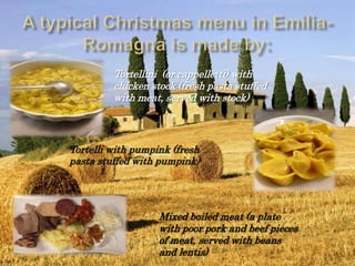 Tortellini (or cappelletti) with
chicken stock (fresh pasta stuffed
with meat, served with stock)
Tortelli with pumpink (fresh
pasta stuffed with pumpink)
Mixed boiled meat (a plate
with poor pork and beef pieces
of meat, served with beans
and lentis)
 