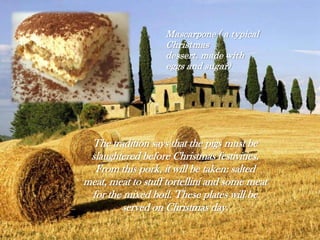 The tradition says that the pigs must be
slaughtered before Christmas festivities.
From this pork, it will be taken: salted
meat, meat to stuff tortellini and some meat
for the mixed boil. These plates will be
served on Christmas day.
Mascarpone ( a typical
Christmas
dessert, made with
eggs and sugar)
 