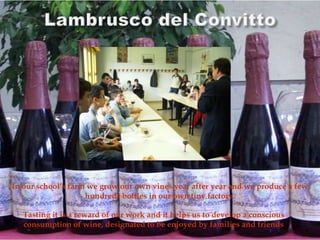 In our school’s farm we grow our own vines year after year and we produce a few
hundreds bottles in our own tiny factory.
Tasting it is a reward of our work and it helps us to develop a conscious
consumption of wine, designated to be enjoyed by families and friends
 